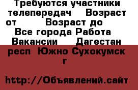 Требуются участники телепередач. › Возраст от ­ 18 › Возраст до ­ 60 - Все города Работа » Вакансии   . Дагестан респ.,Южно-Сухокумск г.